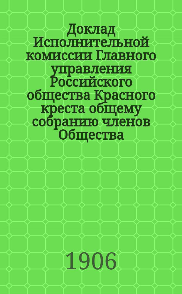 Доклад Исполнительной комиссии Главного управления Российского общества Красного креста общему собранию членов Общества.... ... 28 мая 1906 года