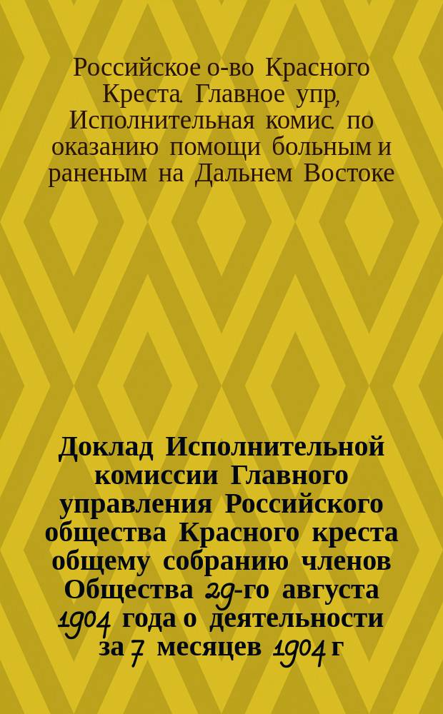 Доклад Исполнительной комиссии Главного управления Российского общества Красного креста общему собранию членов Общества 29-го августа 1904 года [о деятельности за 7 месяцев 1904 г.