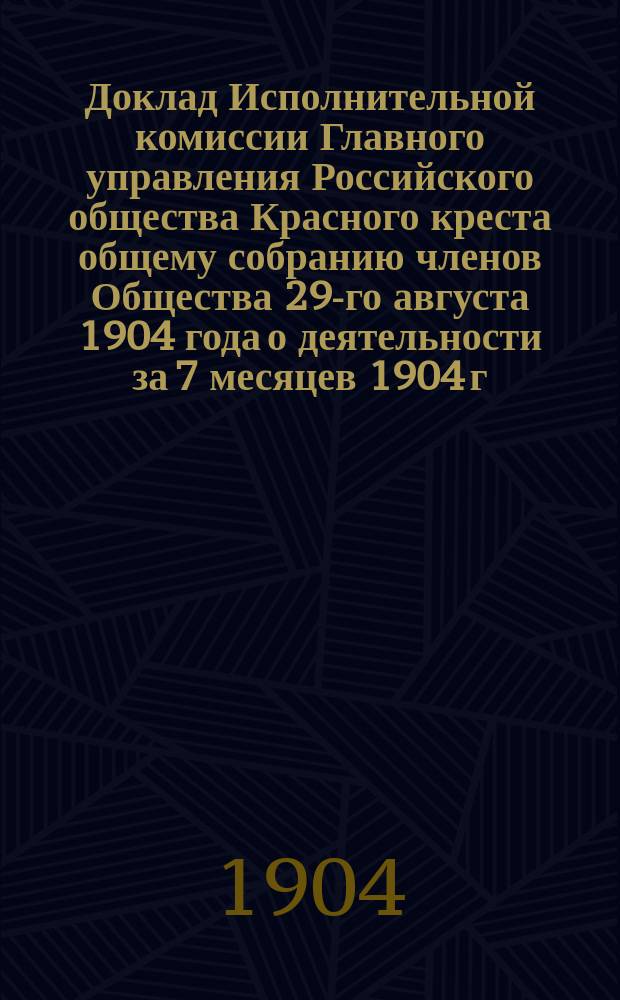 Доклад Исполнительной комиссии Главного управления Российского общества Красного креста общему собранию членов Общества 29-го августа 1904 года [о деятельности за 7 месяцев 1904 г.