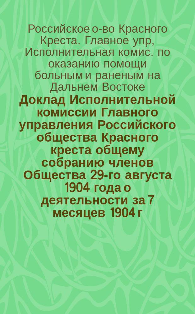 Доклад Исполнительной комиссии Главного управления Российского общества Красного креста общему собранию членов Общества 29-го августа 1904 года [о деятельности за 7 месяцев 1904 г.