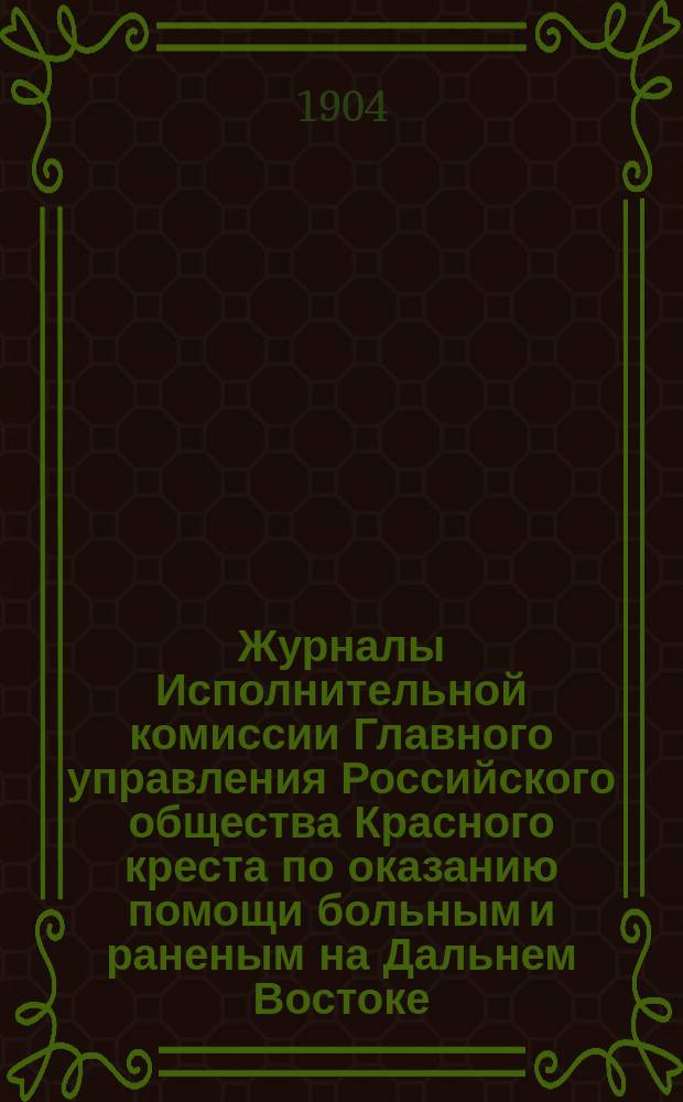 Журналы Исполнительной комиссии Главного управления Российского общества Красного креста по оказанию помощи больным и раненым на Дальнем Востоке...