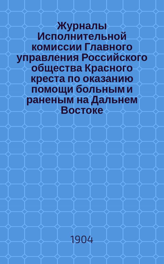 Журналы Исполнительной комиссии Главного управления Российского общества Красного креста по оказанию помощи больным и раненым на Дальнем Востоке... за февраль месяц 1904 г.
