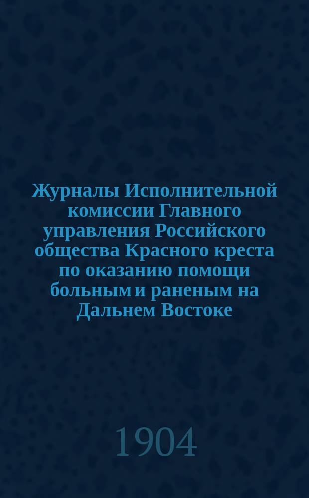 Журналы Исполнительной комиссии Главного управления Российского общества Красного креста по оказанию помощи больным и раненым на Дальнем Востоке... за май месяц 1904 г.