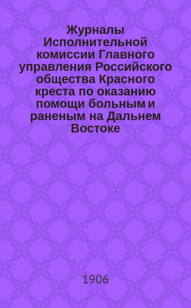 Журналы Исполнительной комиссии Главного управления Российского общества Красного креста по оказанию помощи больным и раненым на Дальнем Востоке... за март месяц 1906 г.