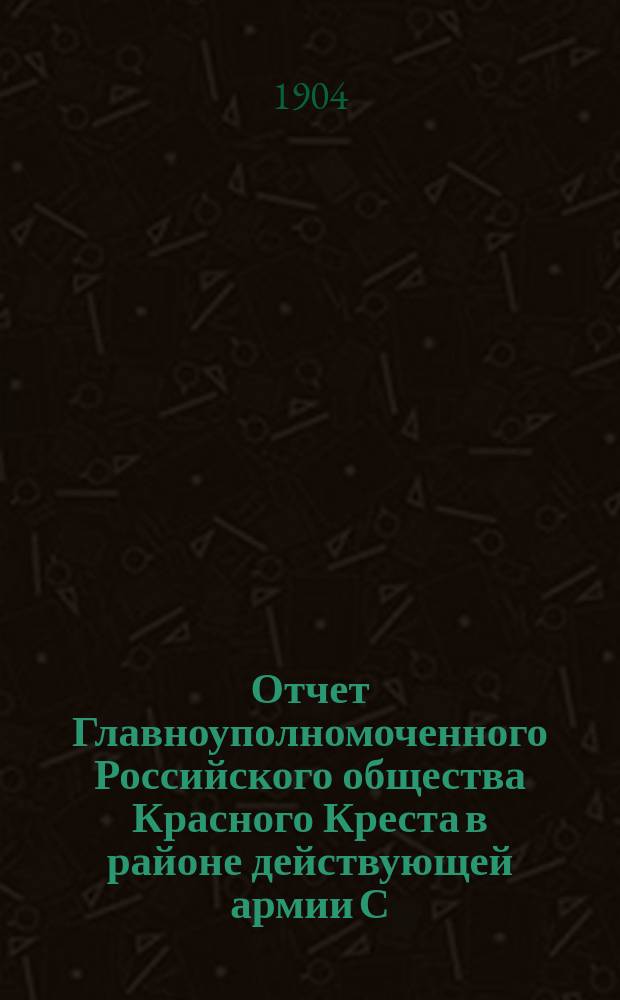 Отчет Главноуполномоченного Российского общества Красного Креста в районе действующей армии С.В. Александровского... ... с 1-го мая по 1-ое сентября 1904 г.
