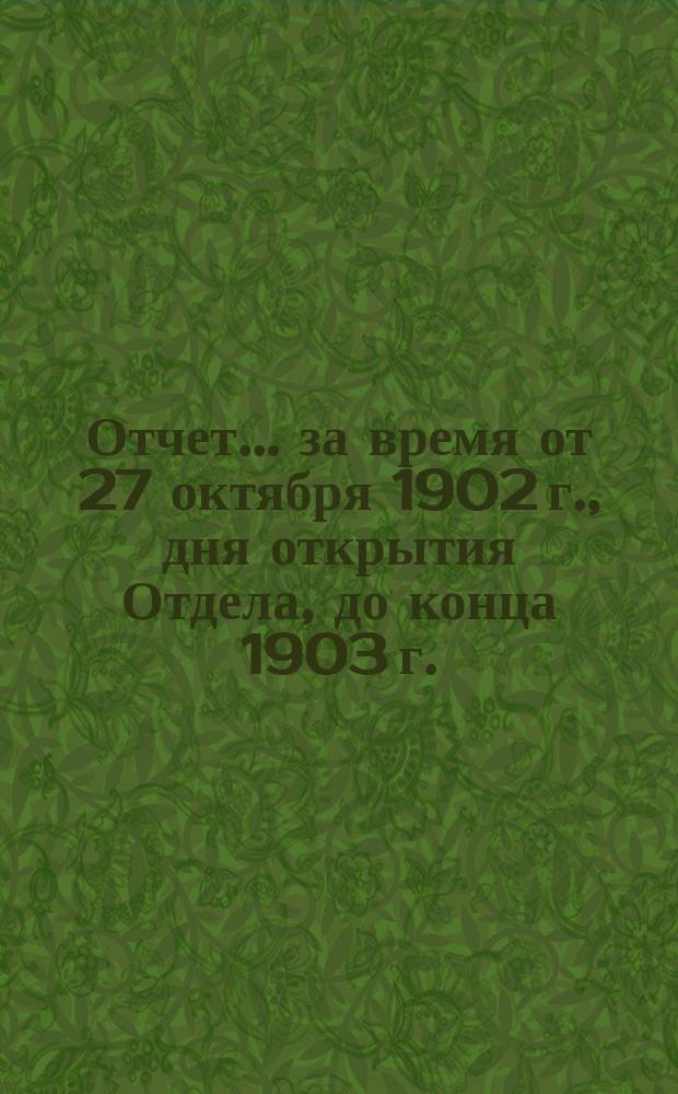 Отчет... ... за время от 27 октября 1902 г., дня открытия Отдела, до конца 1903 г.
