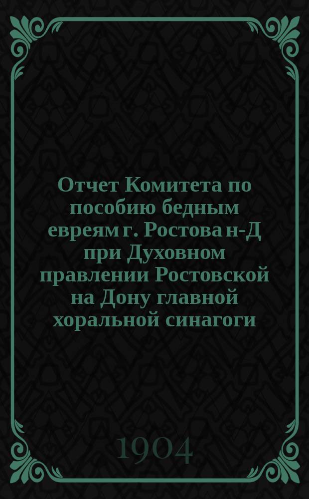 Отчет Комитета по пособию бедным евреям г. Ростова н-Д при Духовном правлении Ростовской на Дону главной хоральной синагоги...