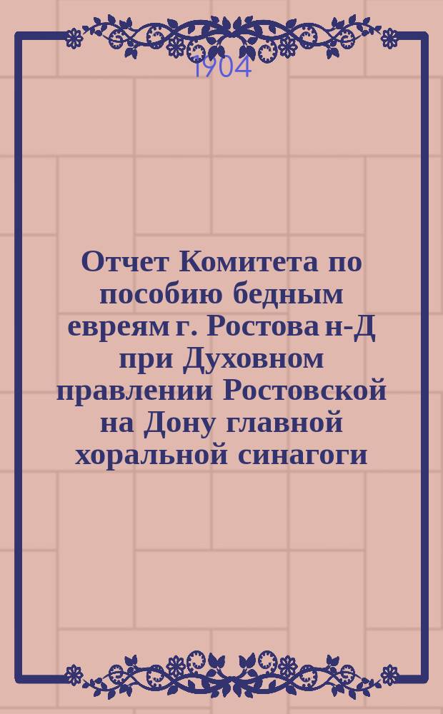Отчет Комитета по пособию бедным евреям г. Ростова н-Д при Духовном правлении Ростовской на Дону главной хоральной синагоги... ... с 1-го янв. 1903 г. по 1-ое сент. 1904 г.