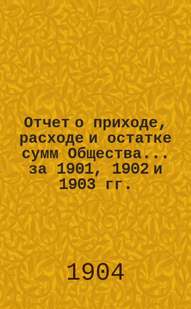 Отчет о приходе, расходе и остатке сумм Общества... за 1901, 1902 и 1903 гг.