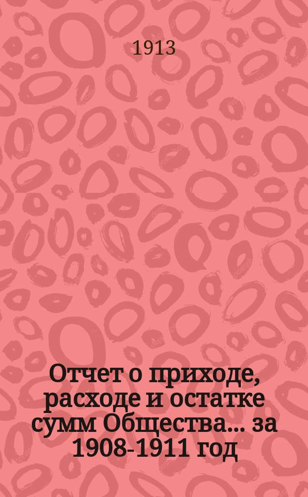 Отчет о приходе, расходе и остатке сумм Общества... за 1908-1911 год
