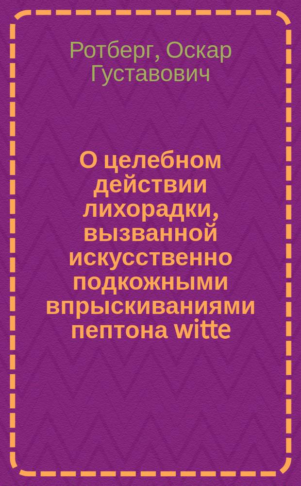 О целебном действии лихорадки, вызванной искусственно подкожными впрыскиваниями пептона witte, на некоторые инфекционные болезни : (Клинич. наблюдения) : Дис. на степ. д-ра мед. О.Г. Ротберга