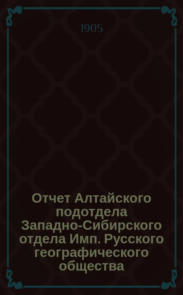 Отчет Алтайского подотдела Западно-Сибирского отдела Имп. Русского географического общества... за 1904 год