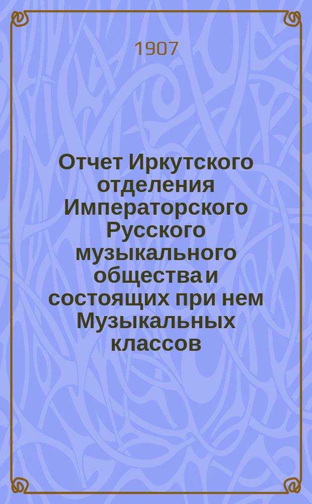 Отчет Иркутского отделения Императорского Русского музыкального общества и состоящих при нем Музыкальных классов... с 1 сентября 1906 года по 1 сентября 1907 года