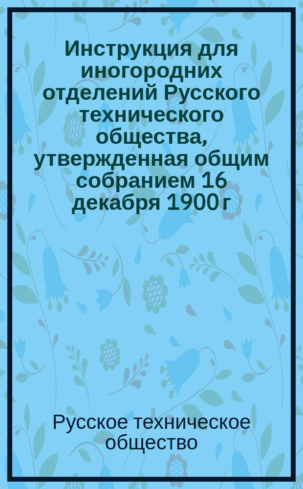 Инструкция для иногородних отделений Русского технического общества, утвержденная общим собранием 16 декабря 1900 г.; Устав Русского технического общества