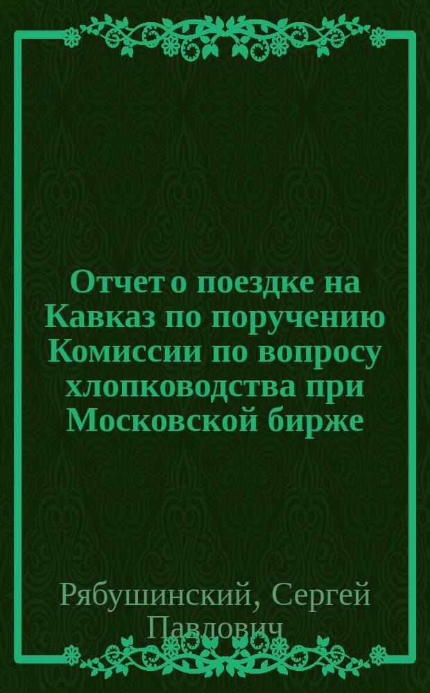 Отчет о поездке на Кавказ по поручению Комиссии по вопросу хлопководства при Московской бирже. Апр.-май 1904 г.