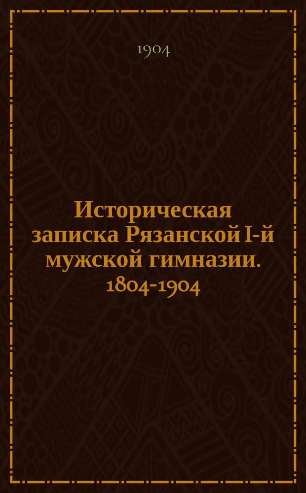 Историческая записка Рязанской I-й мужской гимназии. 1804-1904