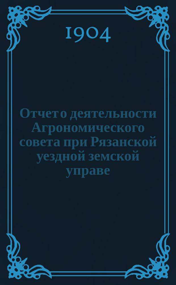Отчет о деятельности Агрономического совета при Рязанской уездной земской управе... ... за 1904 год