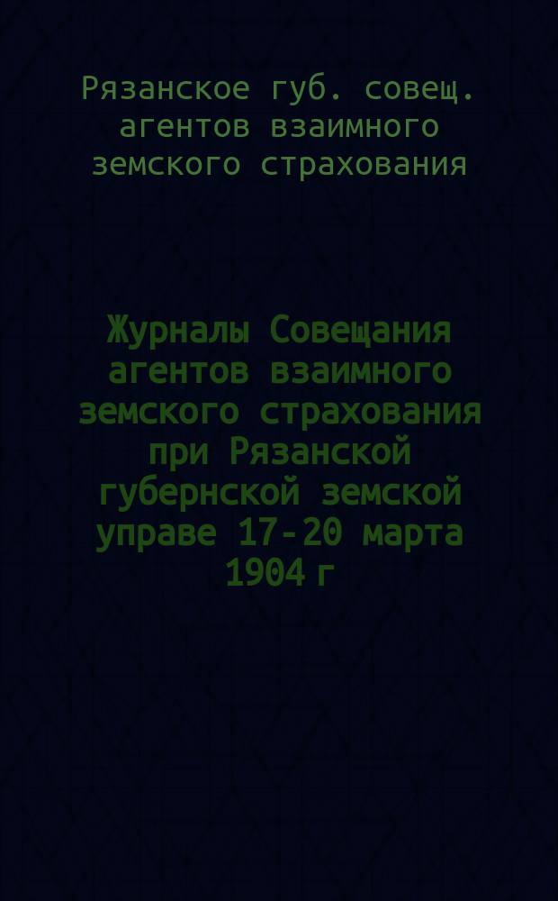 Журналы Совещания агентов взаимного земского страхования при Рязанской губернской земской управе 17-20 марта 1904 г.