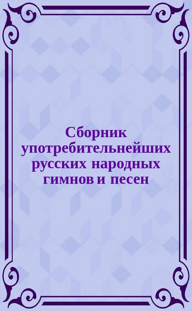 Сборник употребительнейших русских народных гимнов и песен : Сост. по песенникам: А. Садокова и Ю. Крачковского, Н. Весселя и Е. Альбрехта... и др.