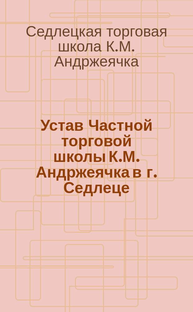 Устав Частной торговой школы К.М. Андржеячка в г. Седлеце : Утв. 10 апр. 1904 г.