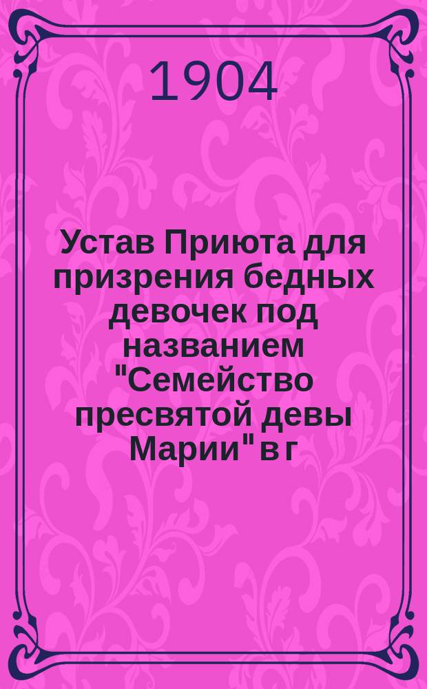 Устав Приюта для призрения бедных девочек под названием "Семейство пресвятой девы Марии" в г. Варшаве : Утв. 24 июня 1904 г.
