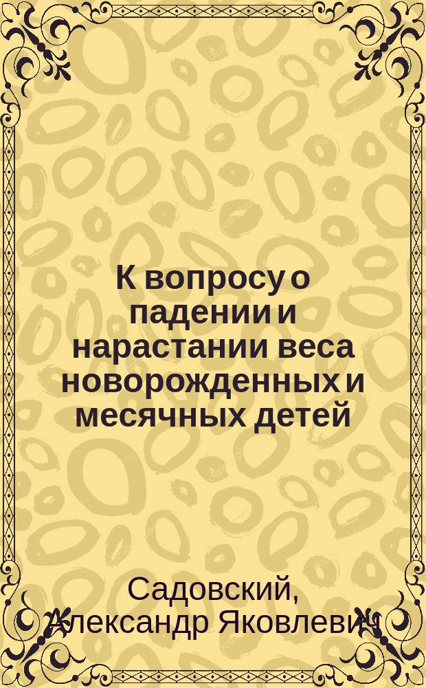 К вопросу о падении и нарастании веса новорожденных и месячных детей : Дис. на степ. д-ра мед. лекаря А.Я. Садовского