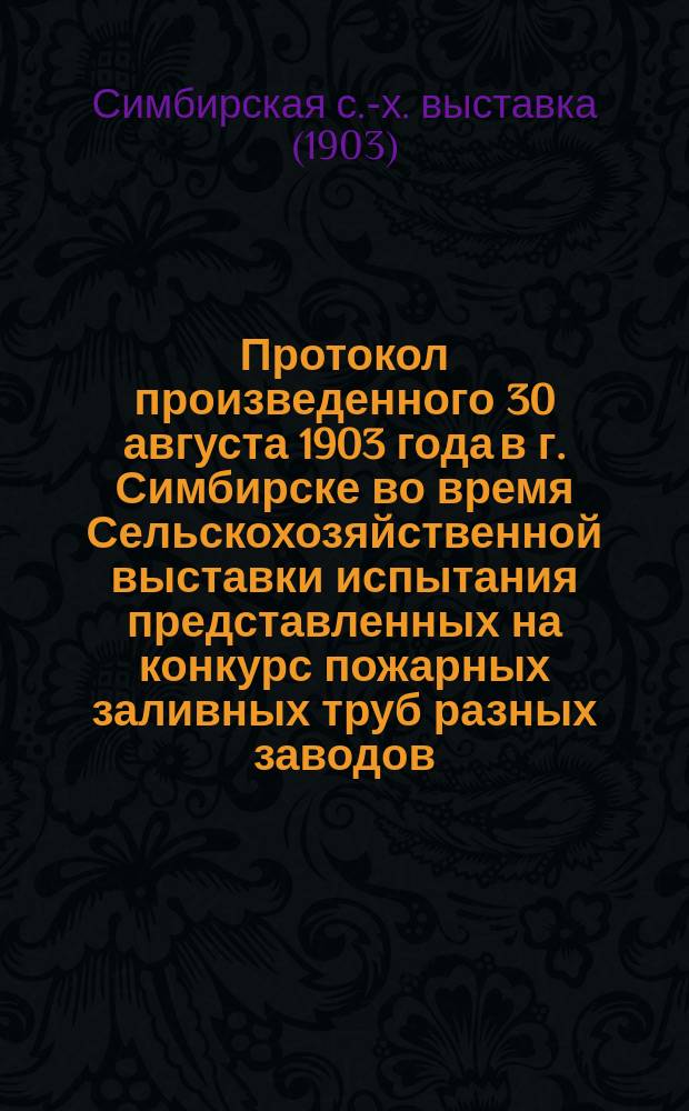 Протокол произведенного 30 августа 1903 года в г. Симбирске во время Сельскохозяйственной выставки испытания представленных на конкурс пожарных заливных труб разных заводов