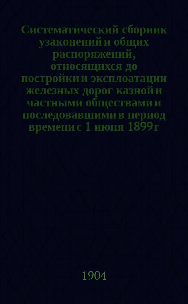 Систематический сборник узаконений и общих распоряжений, относящихся до постройки и эксплоатации железных дорог казной и частными обществами и последовавшими в период времени с 1 июня 1899 г. по 31 декабря 1902 г. включительно : Т. 1