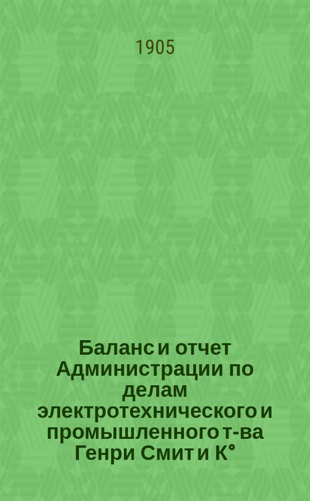 Баланс и отчет Администрации по делам электротехнического и промышленного т-ва Генри Смит и К°... ... с 31 октября 1903 г. по 31-е октября 1904 г.