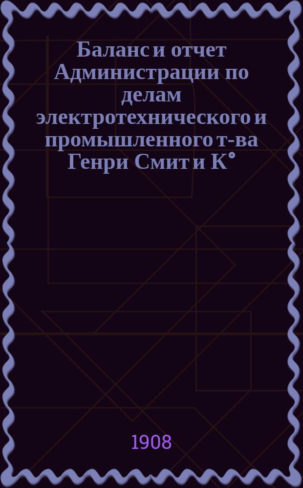 Баланс и отчет Администрации по делам электротехнического и промышленного т-ва Генри Смит и К°... ... с 31 октября 1906 г. по 31-е октября 1907 г.
