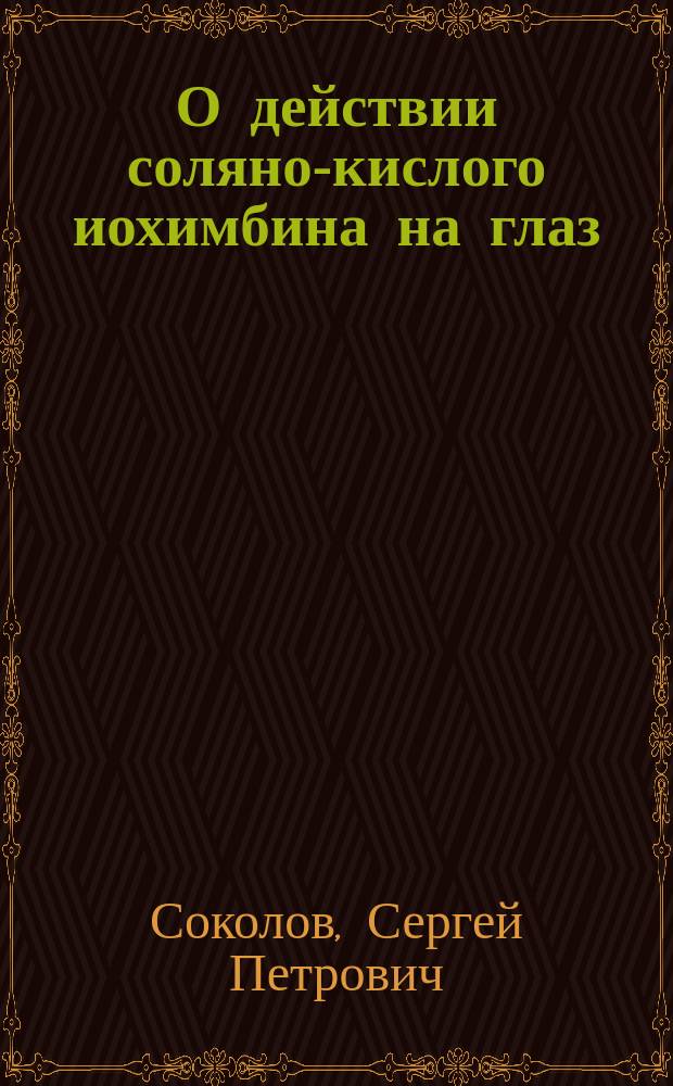 О действии соляно-кислого иохимбина на глаз : Клинико-эксперим. исслед. из Госпит. глаз. клиники проф. Л.Г. Беллярминова : Дис. на степ. д-ра мед. С.П. Соколова