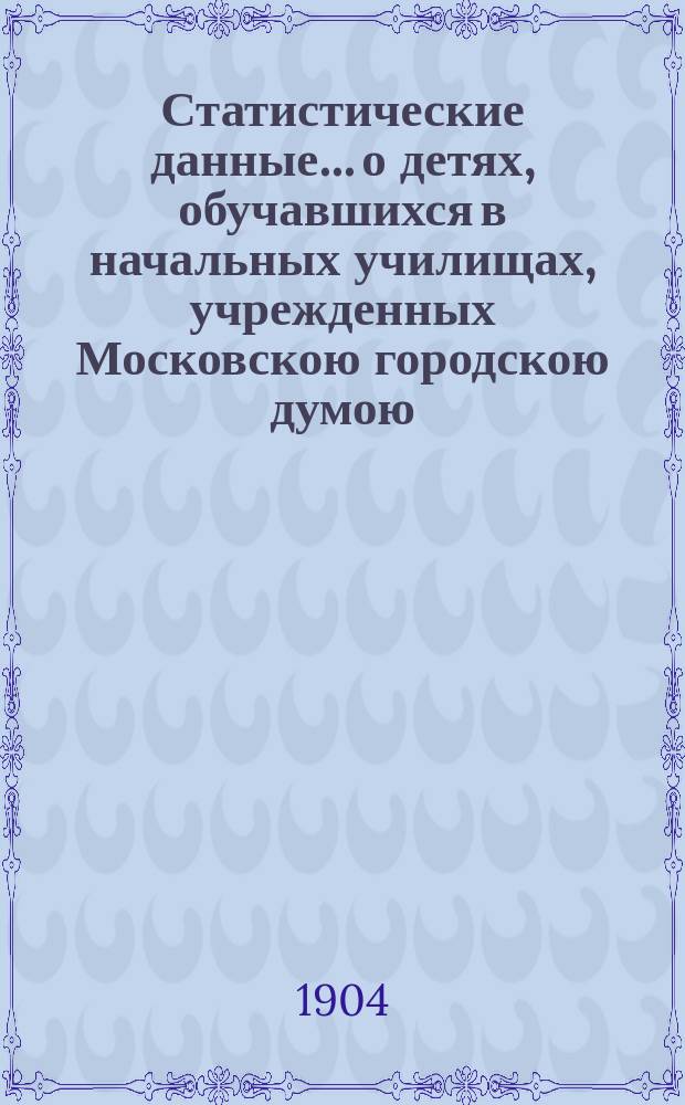 Статистические данные... о детях, обучавшихся в начальных училищах, учрежденных Московскою городскою думою...
