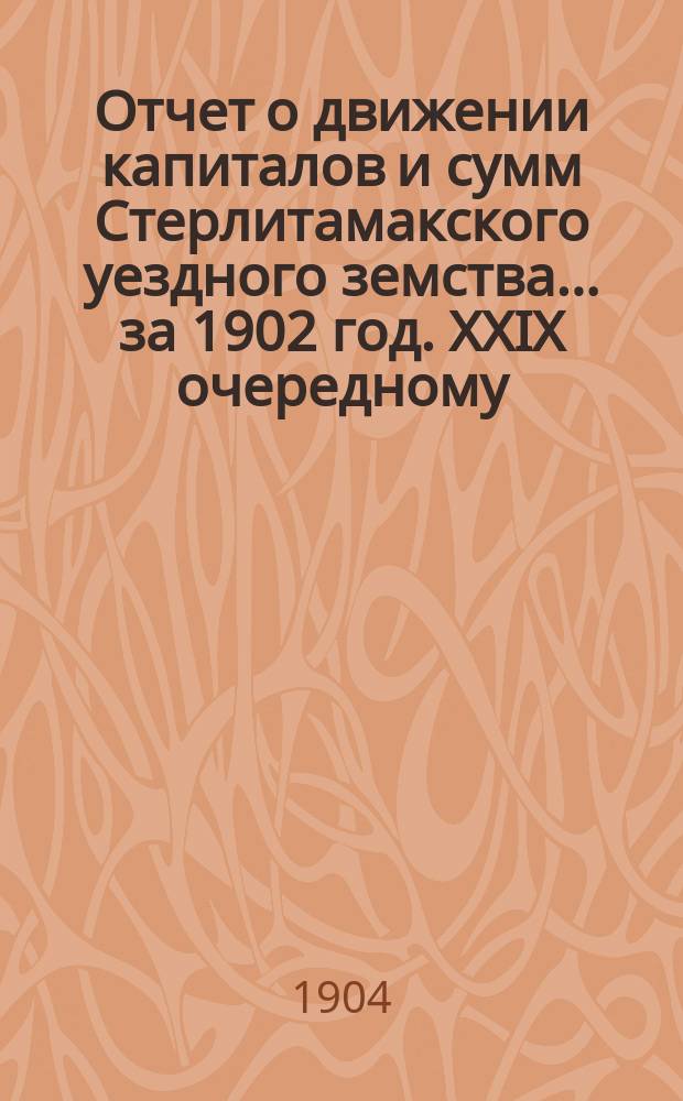 Отчет о движении капиталов и сумм Стерлитамакского уездного земства... за 1902 год. XXIX очередному...