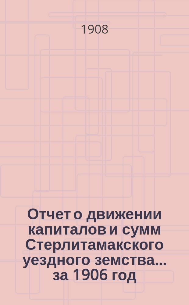 Отчет о движении капиталов и сумм Стерлитамакского уездного земства... за 1906 год