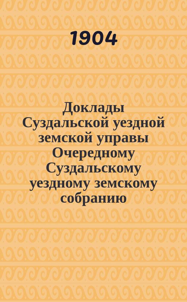 Доклады Суздальской уездной земской управы Очередному Суздальскому уездному земскому собранию... ... Сессии 1904 года