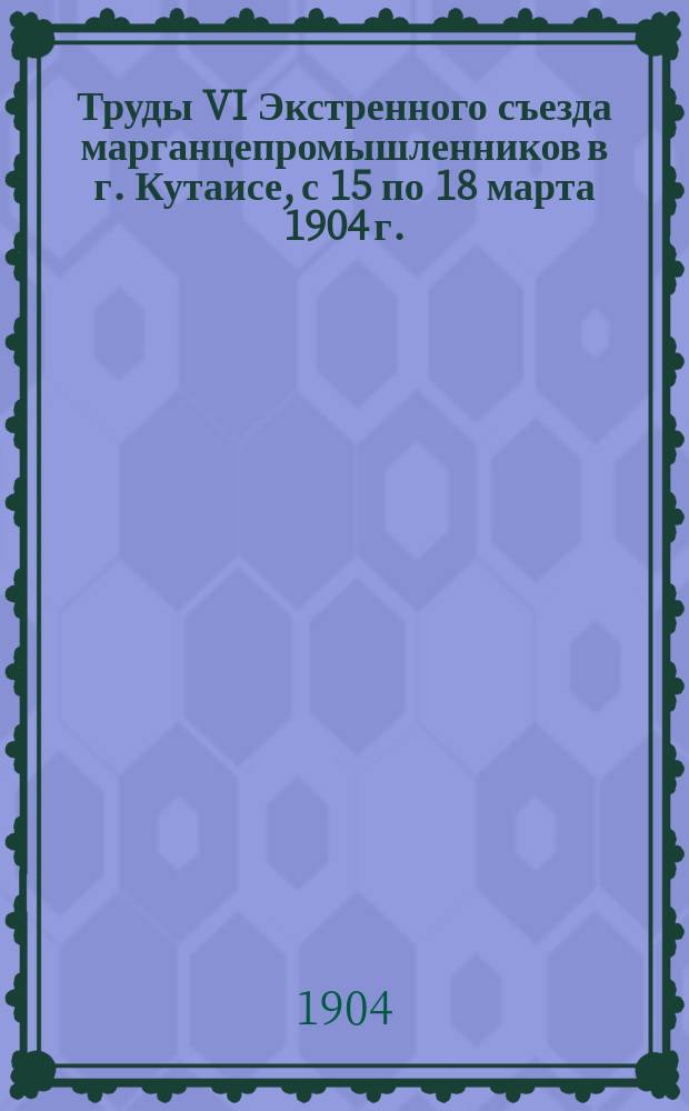 Труды VI Экстренного съезда марганцепромышленников в г. Кутаисе, с 15 по 18 марта 1904 г. : С 15 по 18 марта 1904 г