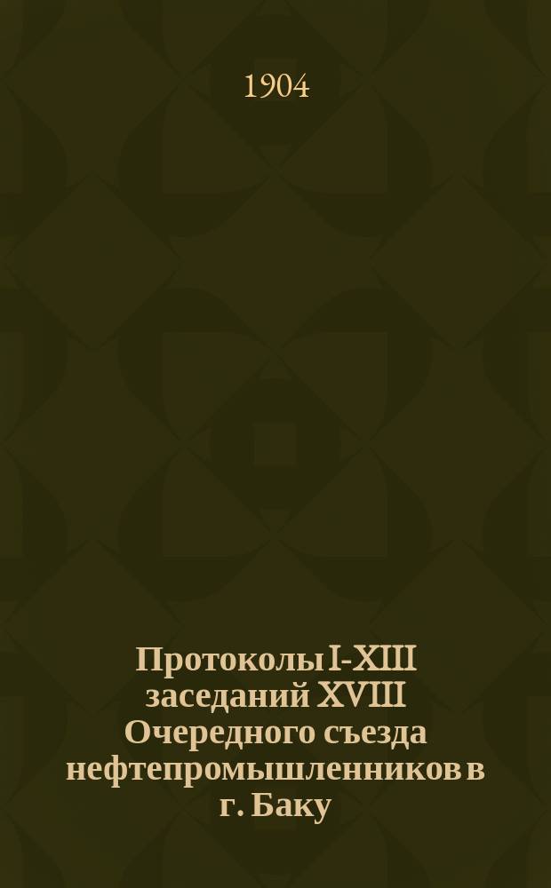 [Протоколы I-XIII заседаний] XVIII Очередного съезда нефтепромышленников в г. Баку