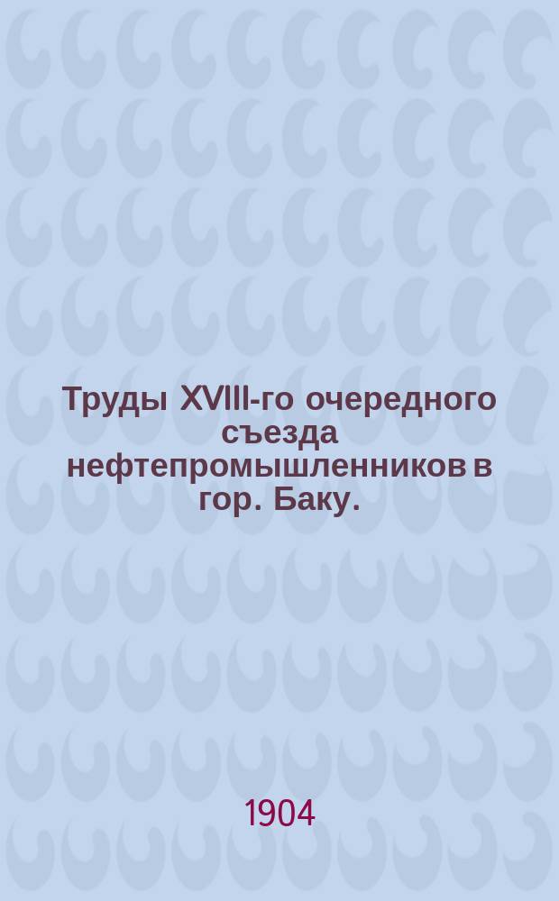 Труды XVIII-го очередного съезда нефтепромышленников в гор. Баку. (С 5 по 22 дек. 1903 г.) : Т. 1-2. Т. 1 : Программа занятий Съезда ; Состав Съезда ; Отчеты о заседаниях Съезда ; Протоколы заседаний ; Смета расходов общего фонда на 1904 г.
