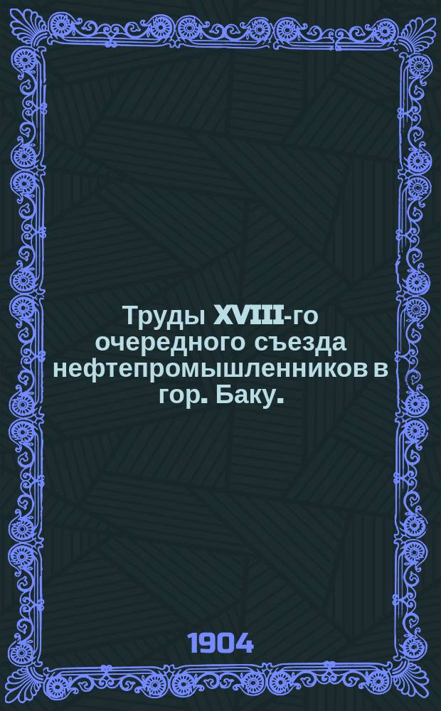 Труды XVIII-го очередного съезда нефтепромышленников в гор. Баку. (С 5 по 22 дек. 1903 г.) : Т. 1-2. Т. 2 : Отчеты, доклады, записки и проч. материалы, доложенные на Съезде