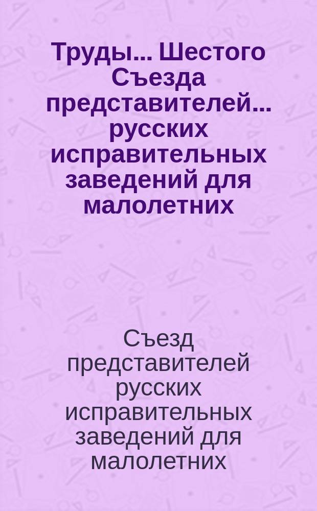 Труды... Шестого Съезда представителей... русских исправительных заведений для малолетних. Май 1904 г. : С прил.