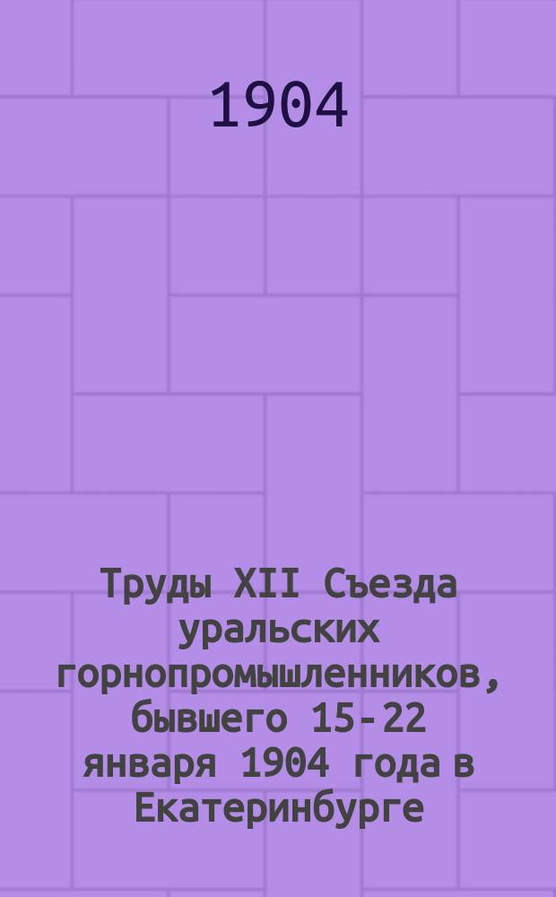 Труды XII Съезда уральских горнопромышленников, бывшего 15-22 января 1904 года в Екатеринбурге