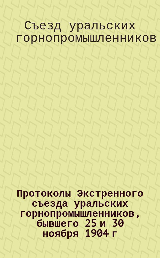Протоколы Экстренного съезда уральских горнопромышленников, бывшего 25 и 30 ноября 1904 г. в С.-Петербурге