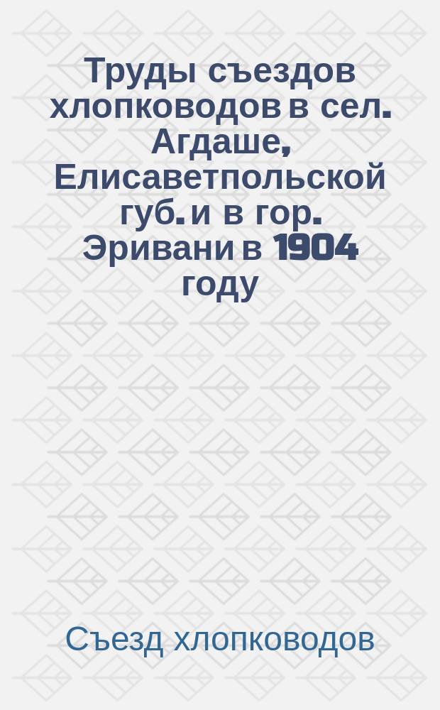 Труды съездов хлопководов в сел. Агдаше, Елисаветпольской губ. и в гор. Эривани в 1904 году