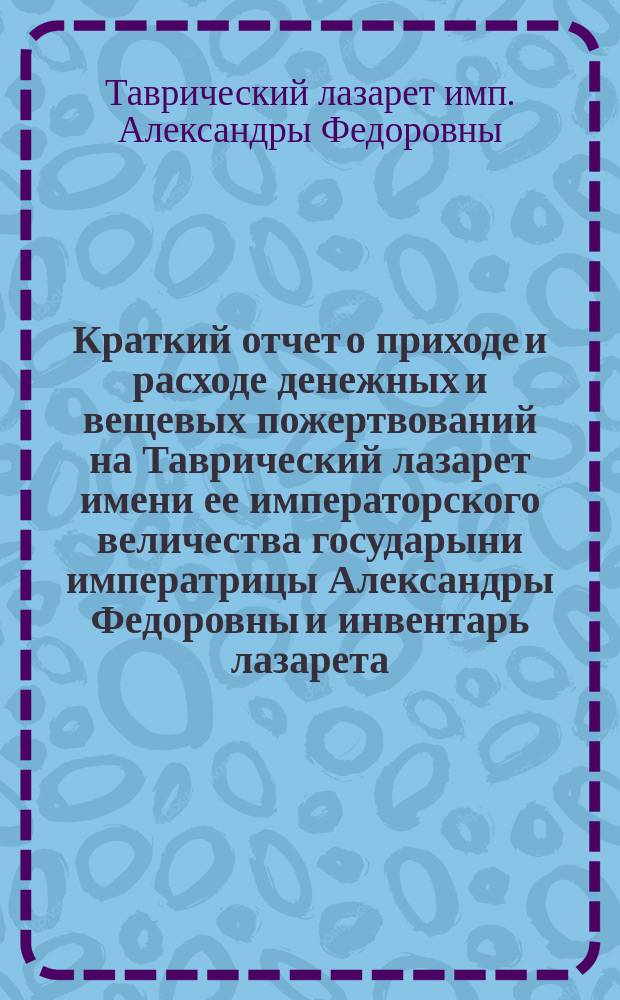 Краткий отчет о приходе и расходе денежных и вещевых пожертвований на Таврический лазарет имени ее императорского величества государыни императрицы Александры Федоровны и инвентарь лазарета