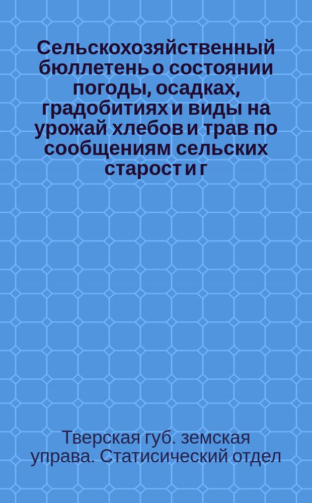 Сельскохозяйственный бюллетень о состоянии погоды, осадках, градобитиях и виды на урожай хлебов и трав по сообщениям сельских старост и г.г. корреспондентов Отдела...