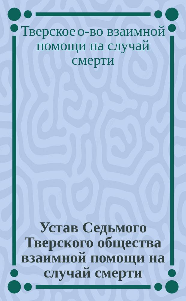 Устав Седьмого Тверского общества взаимной помощи на случай смерти : Утв. 2 марта 1904 г.