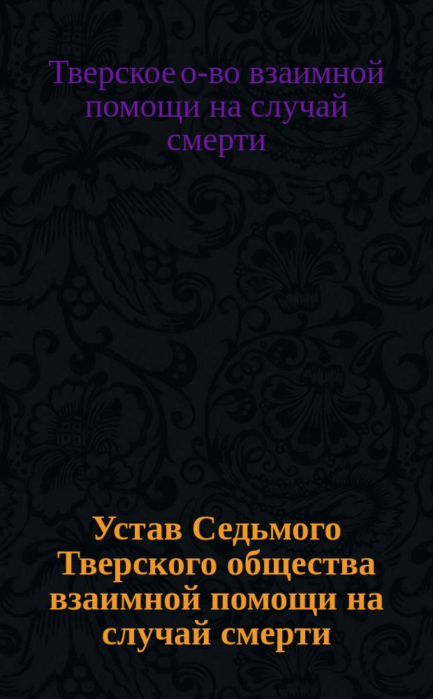 Устав Седьмого Тверского общества взаимной помощи на случай смерти : Изм. и доп. утв. 15 мая 1906 г. и 1 дек. 1914 г.