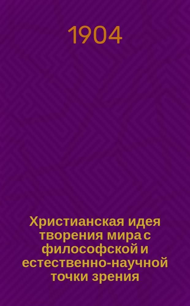 Христианская идея творения мира с философской и естественно-научной точки зрения : Лекции, чит. в муж. и жен. Кронштадт. гимназиях в 1904 г. Вып. 1-. Вып. 1