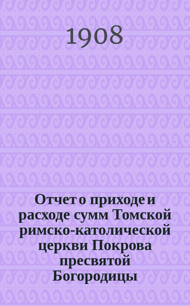 Отчет о приходе и расходе сумм Томской римско-католической церкви Покрова пресвятой Богородицы... ... за 1907 год