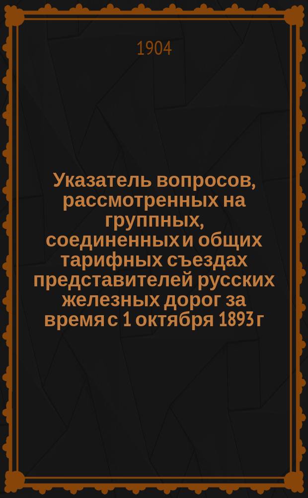 Указатель вопросов, рассмотренных на группных, соединенных и общих тарифных съездах представителей русских железных дорог за время с 1 октября 1893 г. по 31 декабря 1903 г.